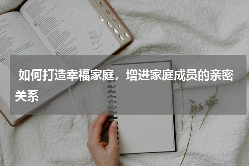  如何打造幸福家庭，增进家庭成员的亲密关系