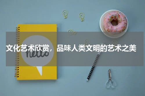  文化艺术欣赏，品味人类文明的艺术之美