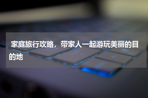  家庭旅行攻略，带家人一起游玩美丽的目的地