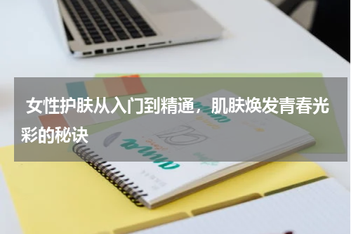  女性护肤从入门到精通，肌肤焕发青春光彩的秘诀