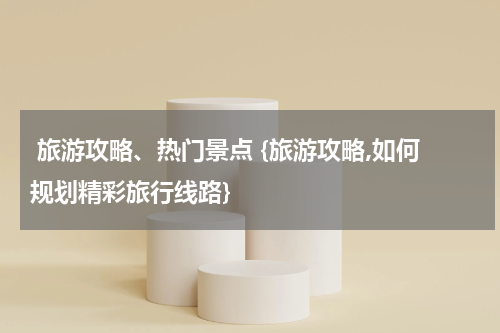  旅游攻略、热门景点 {旅游攻略,如何规划精彩旅行线路}