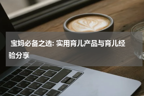  宝妈必备之选: 实用育儿产品与育儿经验分享