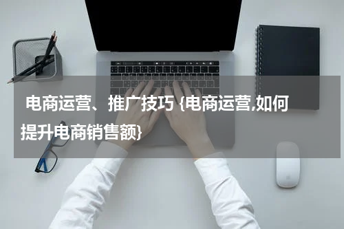  电商运营、推广技巧 {电商运营,如何提升电商销售额}