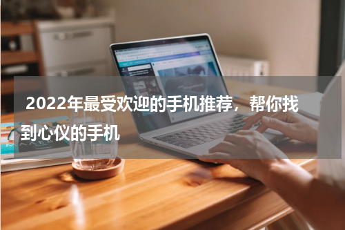  2022年最受欢迎的手机推荐，帮你找到心仪的手机