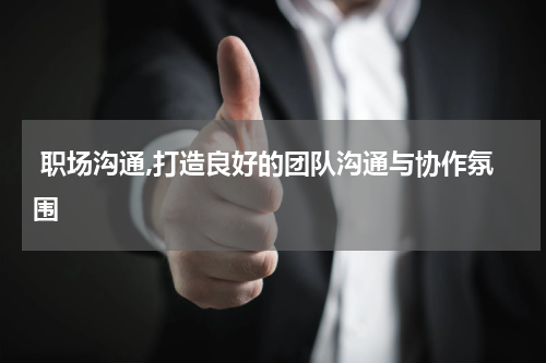  职场沟通,打造良好的团队沟通与协作氛围
