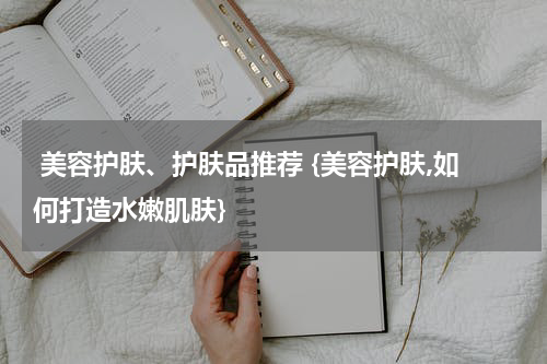  美容护肤、护肤品推荐 {美容护肤,如何打造水嫩肌肤}