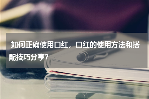  如何正确使用口红，口红的使用方法和搭配技巧分享？