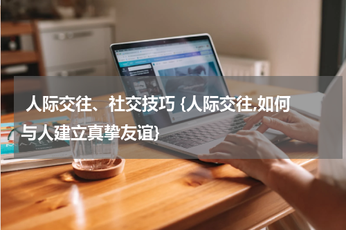  人际交往、社交技巧 {人际交往,如何与人建立真挚友谊}