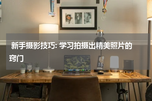  新手摄影技巧: 学习拍摄出精美照片的窍门