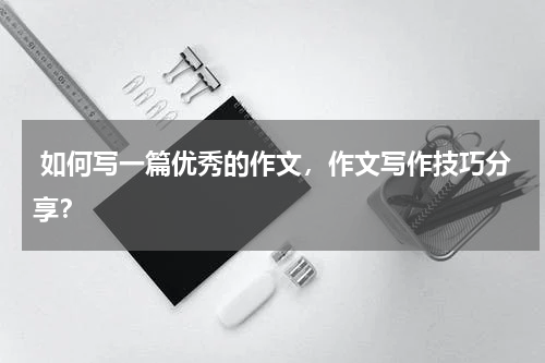  如何写一篇优秀的作文，作文写作技巧分享？