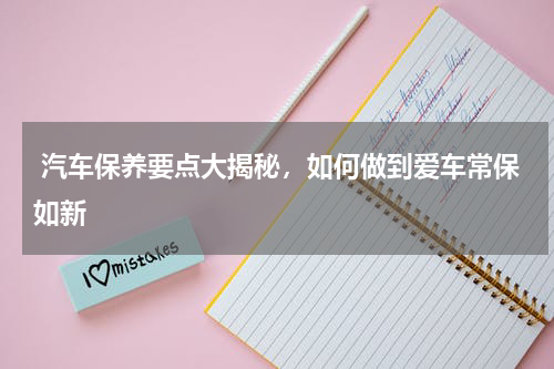  汽车保养要点大揭秘，如何做到爱车常保如新