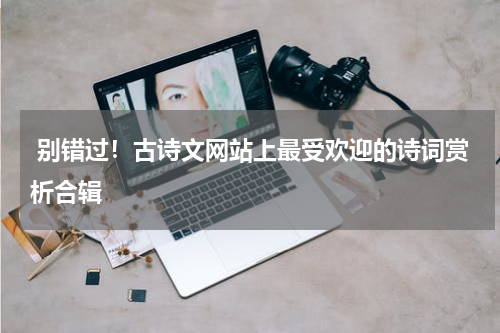  别错过！古诗文网站上最受欢迎的诗词赏析合辑
