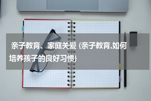  亲子教育、家庭关爱 {亲子教育,如何培养孩子的良好习惯}