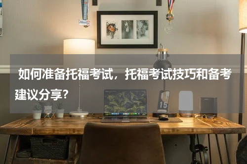  如何准备托福考试，托福考试技巧和备考建议分享？