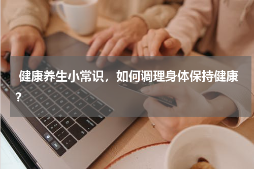  健康养生小常识，如何调理身体保持健康？