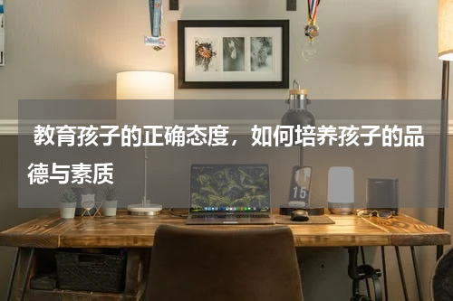  教育孩子的正确态度，如何培养孩子的品德与素质