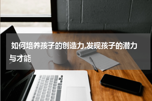  如何培养孩子的创造力,发现孩子的潜力与才能