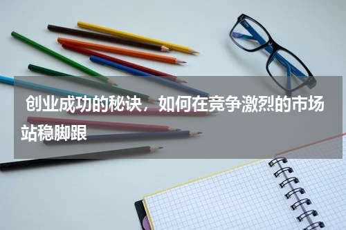  创业成功的秘诀，如何在竞争激烈的市场站稳脚跟