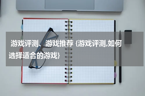  游戏评测、游戏推荐 {游戏评测,如何选择适合的游戏}