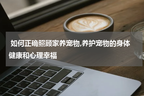  如何正确照顾家养宠物,养护宠物的身体健康和心理幸福