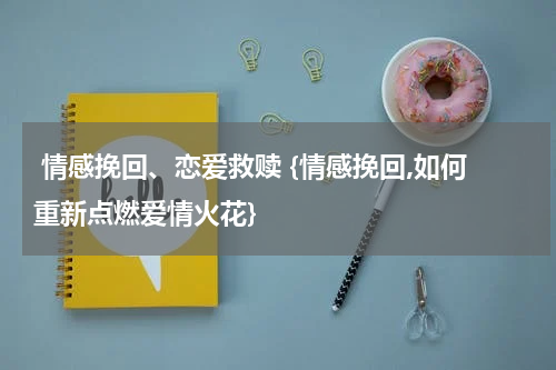  情感挽回、恋爱救赎 {情感挽回,如何重新点燃爱情火花}
