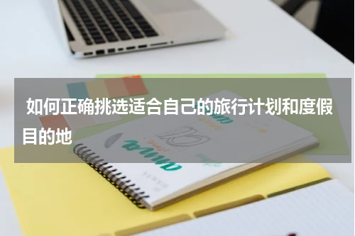  如何正确挑选适合自己的旅行计划和度假目的地