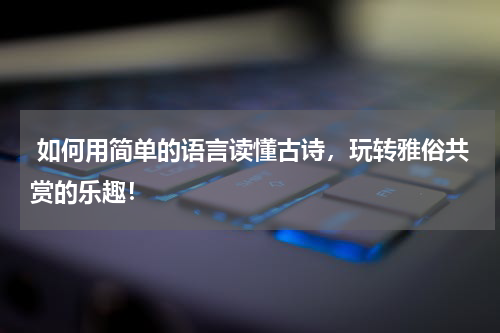  如何用简单的语言读懂古诗，玩转雅俗共赏的乐趣！