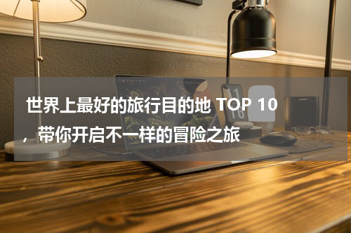  世界上最好的旅行目的地 TOP 10，带你开启不一样的冒险之旅