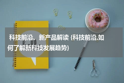  科技前沿、新产品解读 {科技前沿,如何了解新科技发展趋势}
