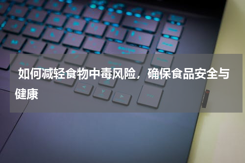  如何减轻食物中毒风险，确保食品安全与健康