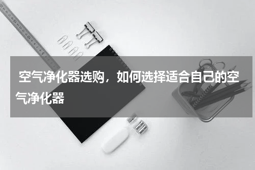  空气净化器选购，如何选择适合自己的空气净化器