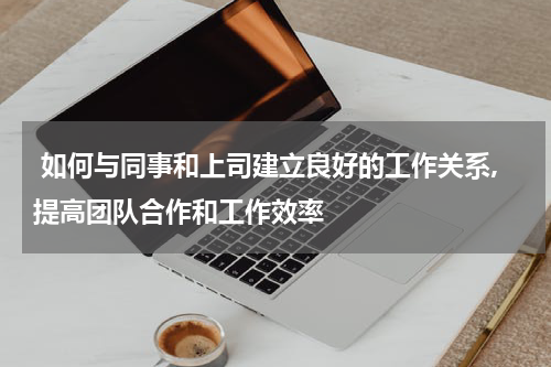  如何与同事和上司建立良好的工作关系,提高团队合作和工作效率