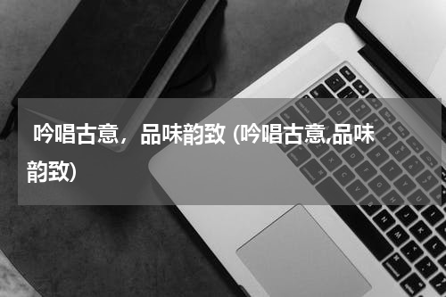  吟唱古意，品味韵致 (吟唱古意,品味韵致)