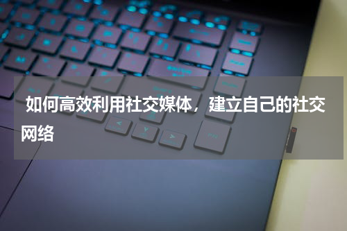  如何高效利用社交媒体，建立自己的社交网络