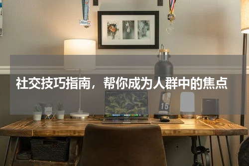  社交技巧指南，帮你成为人群中的焦点
