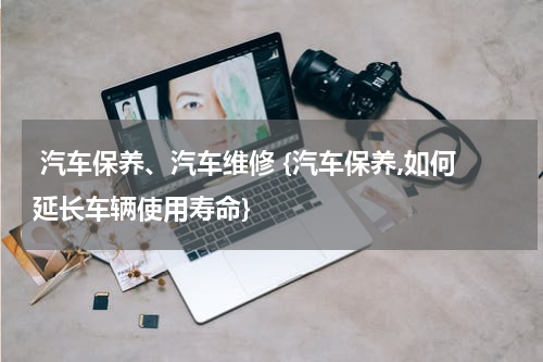 汽车保养、汽车维修 {汽车保养,如何延长车辆使用寿命}