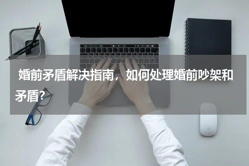  婚前矛盾解决指南，如何处理婚前吵架和矛盾？