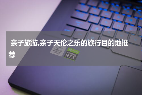  亲子旅游,亲子天伦之乐的旅行目的地推荐