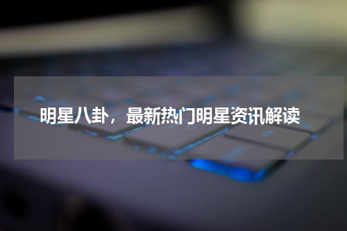  明星八卦，最新热门明星资讯解读