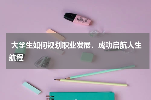  大学生如何规划职业发展，成功启航人生航程