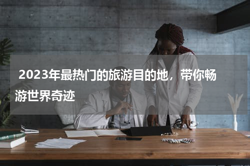  2023年最热门的旅游目的地，带你畅游世界奇迹