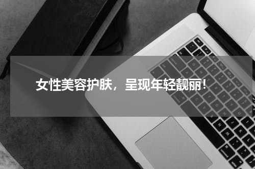  女性美容护肤，呈现年轻靓丽！
