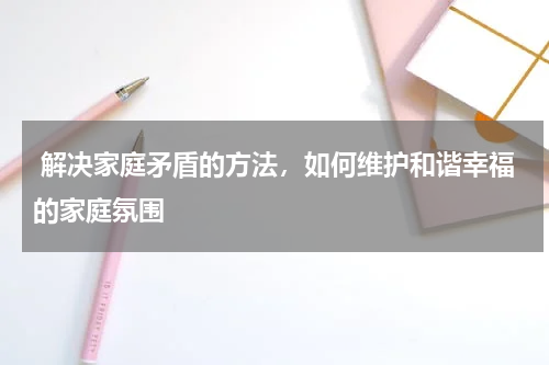  解决家庭矛盾的方法，如何维护和谐幸福的家庭氛围