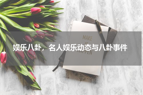  娱乐八卦，名人娱乐动态与八卦事件