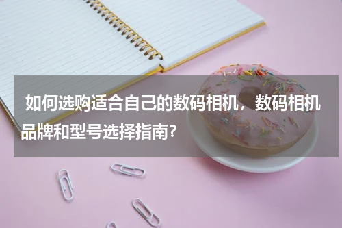  如何选购适合自己的数码相机，数码相机品牌和型号选择指南？
