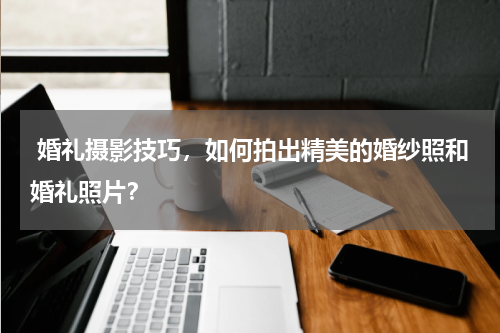  婚礼摄影技巧，如何拍出精美的婚纱照和婚礼照片？