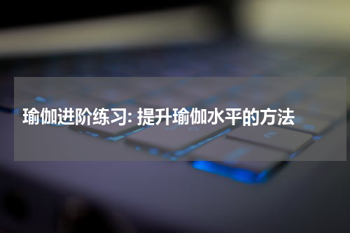  瑜伽进阶练习: 提升瑜伽水平的方法
