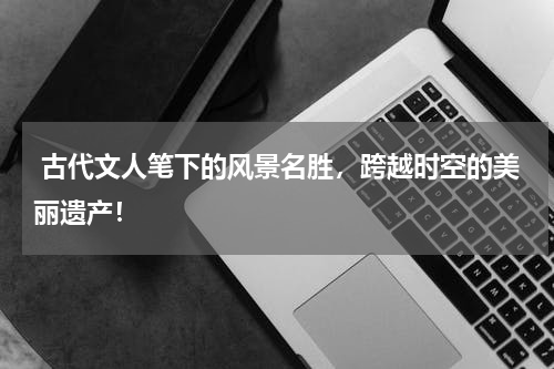  古代文人笔下的风景名胜，跨越时空的美丽遗产！