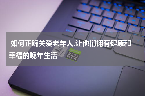  如何正确关爱老年人,让他们拥有健康和幸福的晚年生活