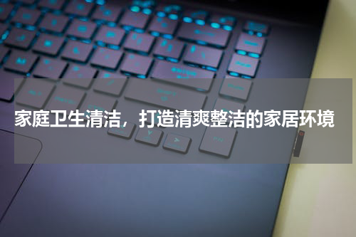 家庭卫生清洁，打造清爽整洁的家居环境